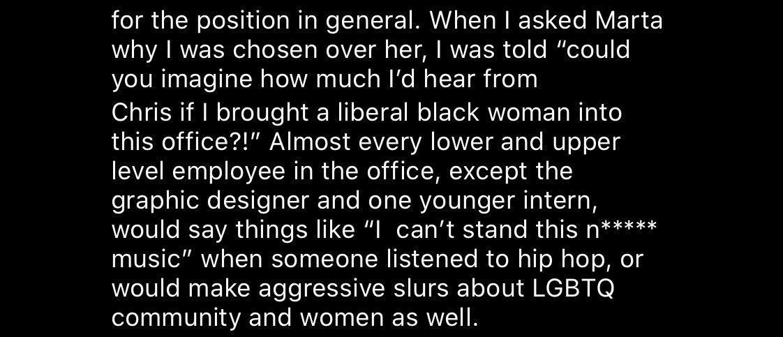 for the position in general. When I asked Marta why I was chosen over her, I was told "could you imagine how much I'd hear from Chris if I brought a liberal black woman into this office?!" Almost every lower and upper level employee in the office, except the graphic designer and one younger intern, would say things like "I can't stand this n***** music" when someone listened to hip hop, or would make aggressive slurs about LGBTQ community and women as well. 